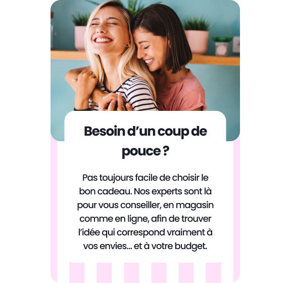 Besoin d’un coup de pouce ? Pas toujours facile de choisir le bon cadeau. Nos experts sont là pour vous conseiller, en magasin comme en ligne,  afin de trouver l’idée qui correspond vraiment à vos envies… et à votre budget.